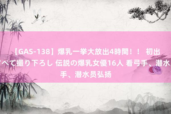 【GAS-138】爆乳一挙大放出4時間！！ 初出し！すべて撮り下ろし 伝説の爆乳女優16人 看弓手、潜水员弘扬