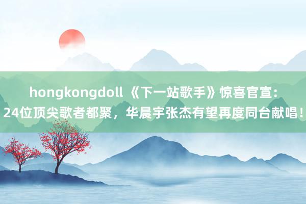 hongkongdoll 《下一站歌手》惊喜官宣：24位顶尖歌者都聚，华晨宇张杰有望再度同台献唱！