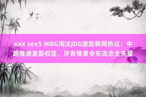 xxx sex5 WBG淘汰JDG激励韩网热议：中路推崇差距权臣，牙膏情景令东说念主失望