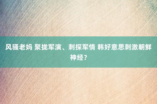 风骚老妈 聚拢军演、刺探军情 韩好意思刺激朝鲜神经？