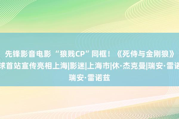 先锋影音电影 “狼贱CP”同框！《死侍与金刚狼》全球首站宣传亮相上海|影迷|上海市|休·杰克曼|瑞安·雷诺兹